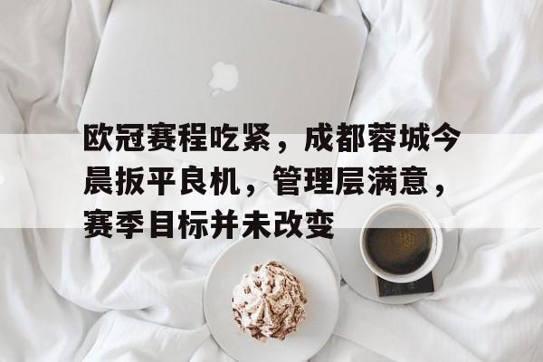 包含欧冠赛程吃紧,成都蓉城今晨扳平良机,管理层满意,赛季目标并未改变的词条 包含欧冠赛程吃紧,成都蓉城今晨扳平良机,管理层满意,赛季目标并未改变的词条